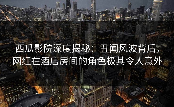 西瓜影院深度揭秘：丑闻风波背后，网红在酒店房间的角色极其令人意外