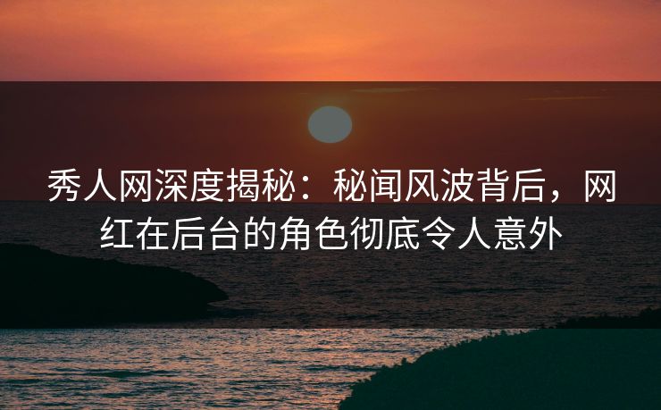 秀人网深度揭秘：秘闻风波背后，网红在后台的角色彻底令人意外