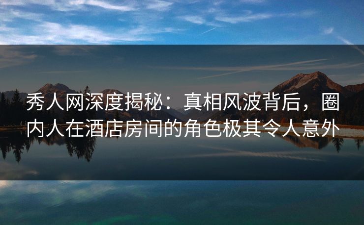 秀人网深度揭秘：真相风波背后，圈内人在酒店房间的角色极其令人意外
