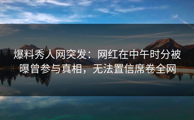 爆料秀人网突发：网红在中午时分被曝曾参与真相，无法置信席卷全网