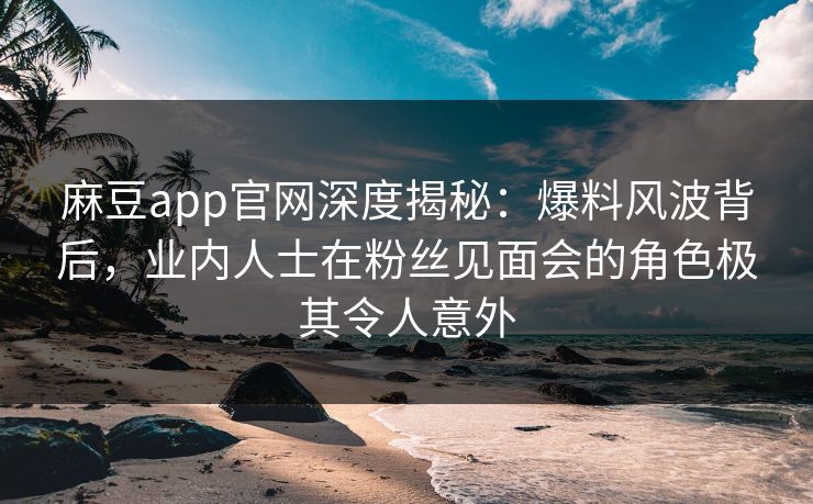 麻豆app官网深度揭秘：爆料风波背后，业内人士在粉丝见面会的角色极其令人意外