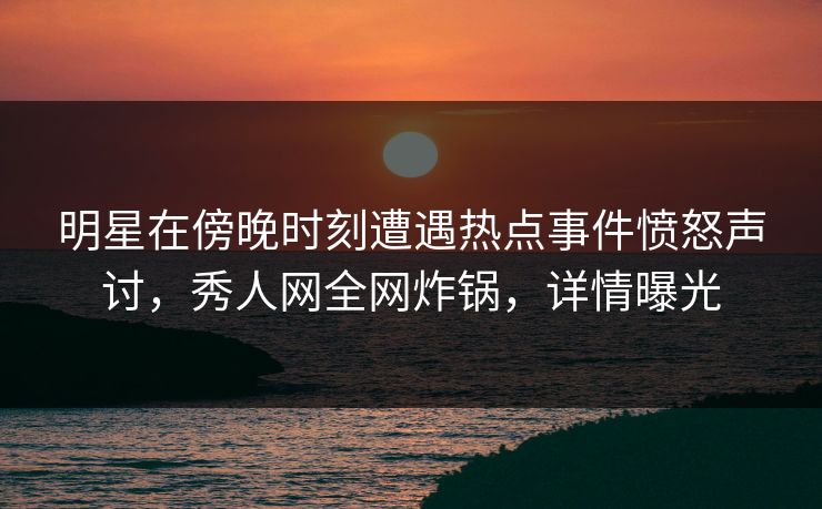 明星在傍晚时刻遭遇热点事件愤怒声讨，秀人网全网炸锅，详情曝光