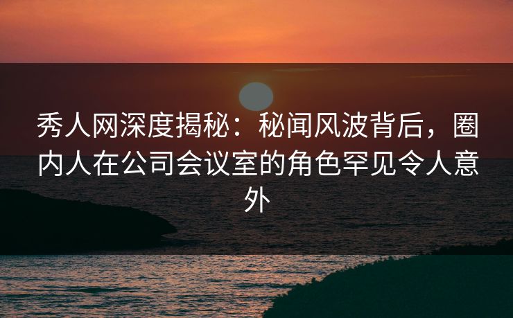 秀人网深度揭秘：秘闻风波背后，圈内人在公司会议室的角色罕见令人意外
