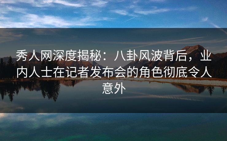 秀人网深度揭秘：八卦风波背后，业内人士在记者发布会的角色彻底令人意外