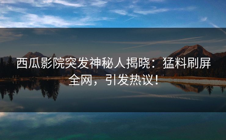 西瓜影院突发神秘人揭晓：猛料刷屏全网，引发热议！