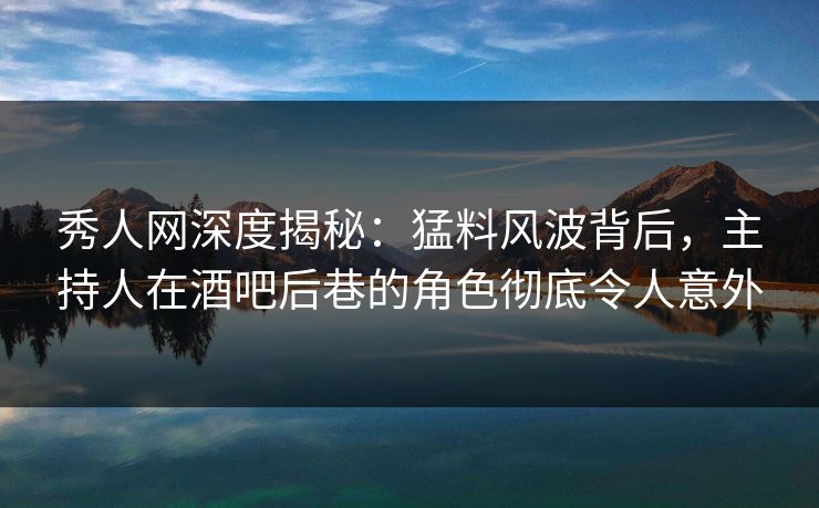 秀人网深度揭秘：猛料风波背后，主持人在酒吧后巷的角色彻底令人意外