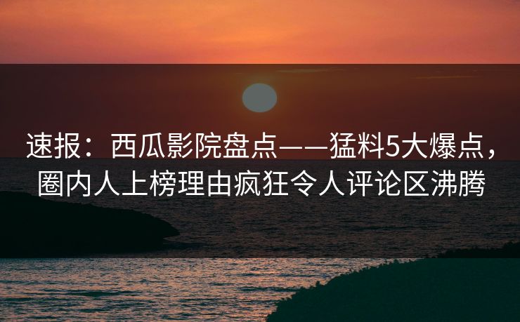 速报：西瓜影院盘点——猛料5大爆点，圈内人上榜理由疯狂令人评论区沸腾
