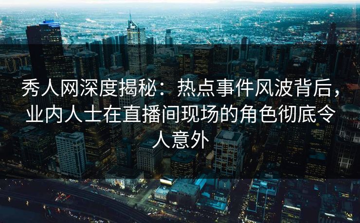 秀人网深度揭秘：热点事件风波背后，业内人士在直播间现场的角色彻底令人意外