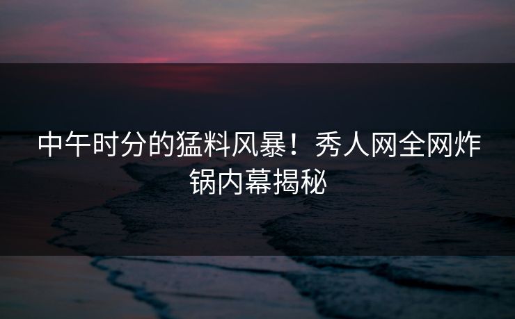 中午时分的猛料风暴！秀人网全网炸锅内幕揭秘