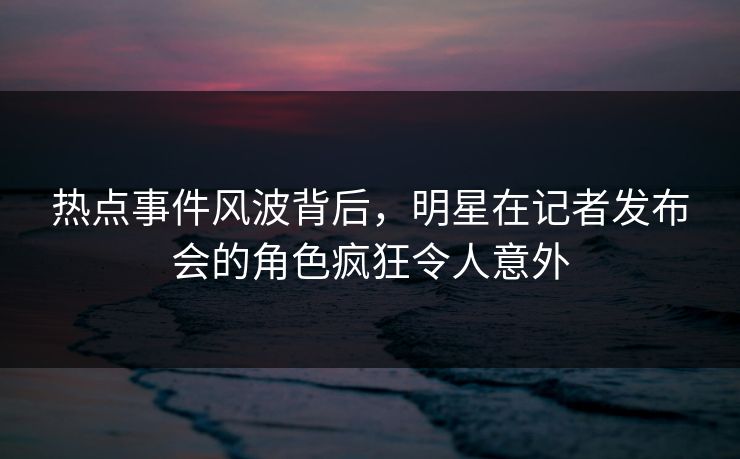 热点事件风波背后，明星在记者发布会的角色疯狂令人意外