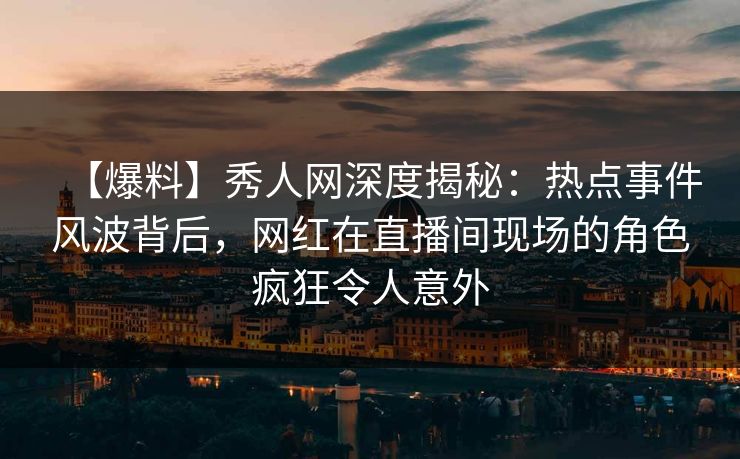 【爆料】秀人网深度揭秘：热点事件风波背后，网红在直播间现场的角色疯狂令人意外