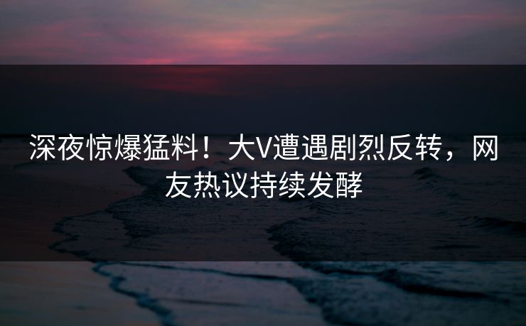 深夜惊爆猛料！大V遭遇剧烈反转，网友热议持续发酵