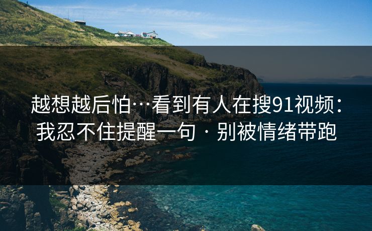 越想越后怕…看到有人在搜91视频：我忍不住提醒一句 · 别被情绪带跑