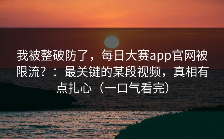 我被整破防了，每日大赛app官网被限流？：最关键的某段视频，真相有点扎心（一口气看完）