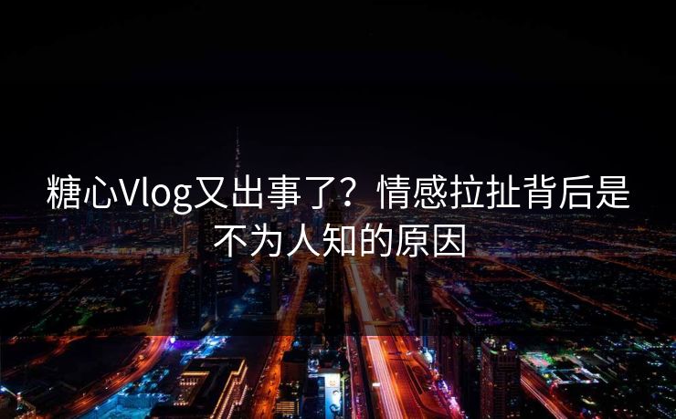 糖心Vlog又出事了？情感拉扯背后是不为人知的原因