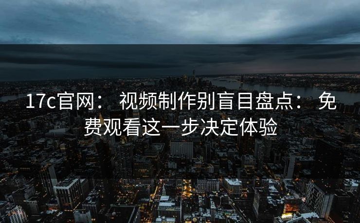 17c官网： 视频制作别盲目盘点： 免费观看这一步决定体验