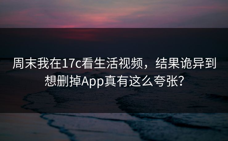 周末我在17c看生活视频，结果诡异到想删掉App真有这么夸张？