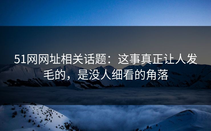 51网网址相关话题：这事真正让人发毛的，是没人细看的角落