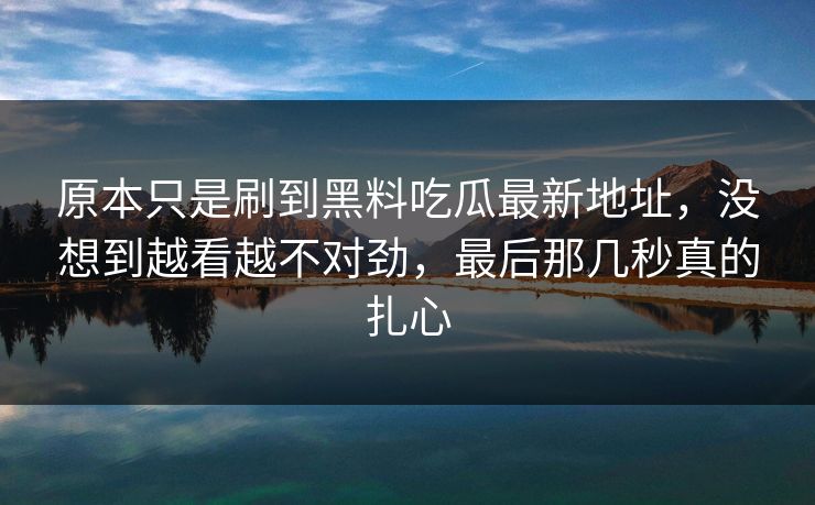原本只是刷到黑料吃瓜最新地址，没想到越看越不对劲，最后那几秒真的扎心